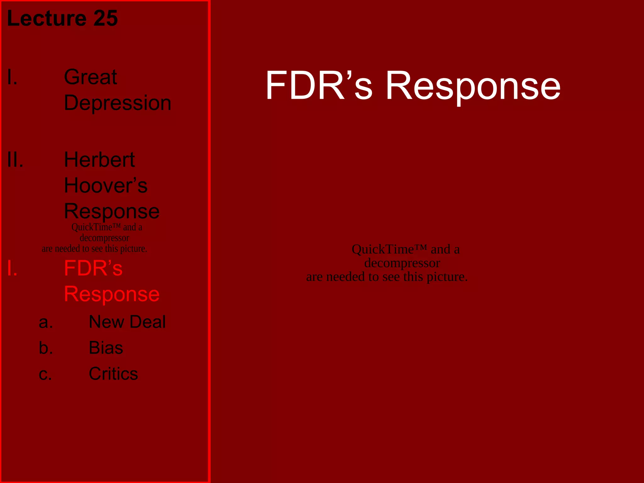 QuickTime™ and a
decompressor
are needed to see this picture.
FDR’s Response
Lecture 25
I. Great
Depression
II. Herbert
Hoover’s
Response
I. FDR’s
Response
a. New Deal
b. Bias
c. Critics
QuickTime™ and a
decompressor
are needed to see this picture.
 