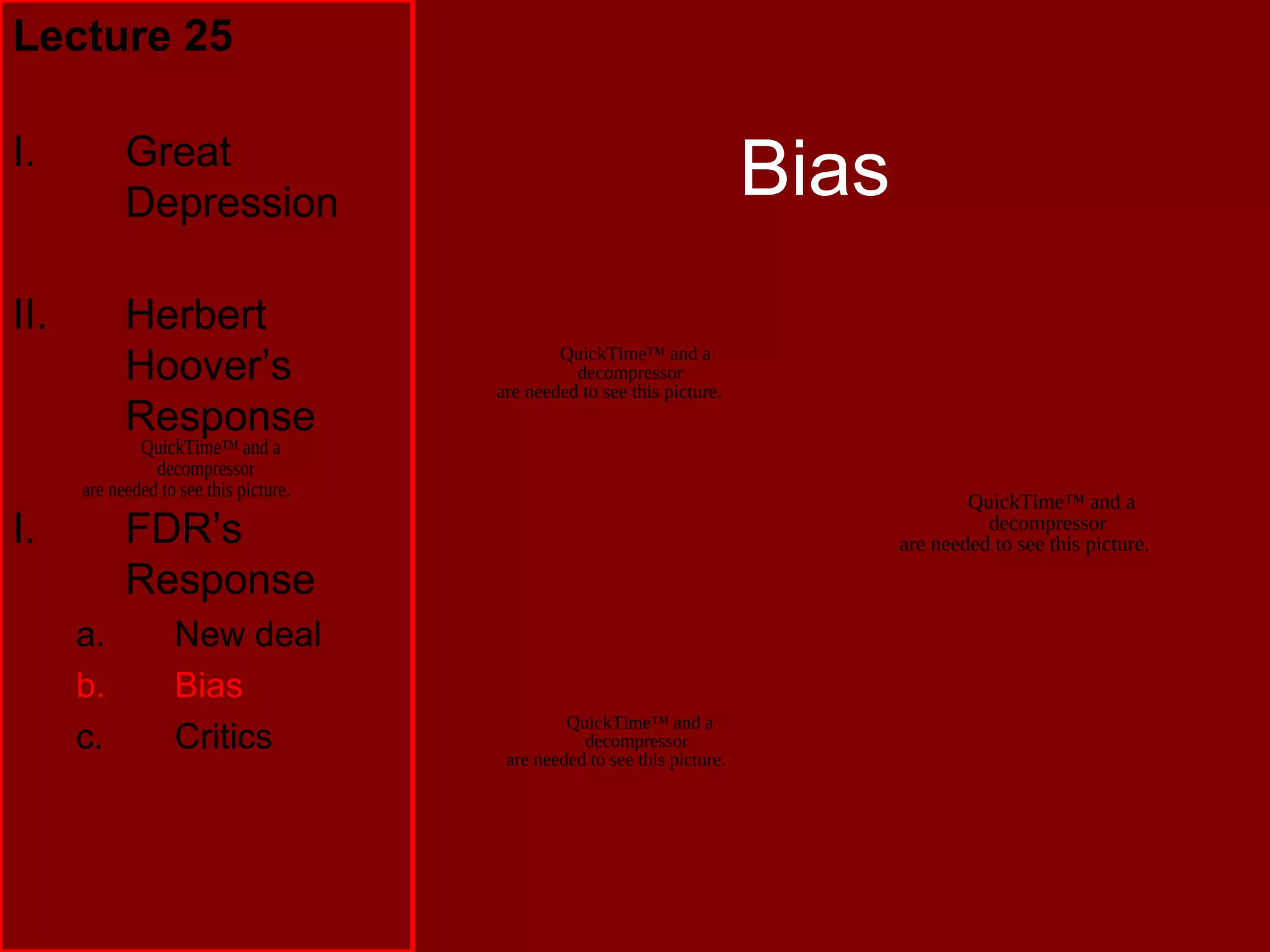 QuickTime™ and a
decompressor
are needed to see this picture.
Bias
Lecture 25
I. Great
Depression
II. Herbert
Hoover’s
Response
I. FDR’s
Response
a. New deal
b. Bias
c. Critics
QuickTime™ and a
decompressor
are needed to see this picture.
QuickTime™ and a
decompressor
are needed to see this picture.
QuickTime™ and a
decompressor
are needed to see this picture.
 