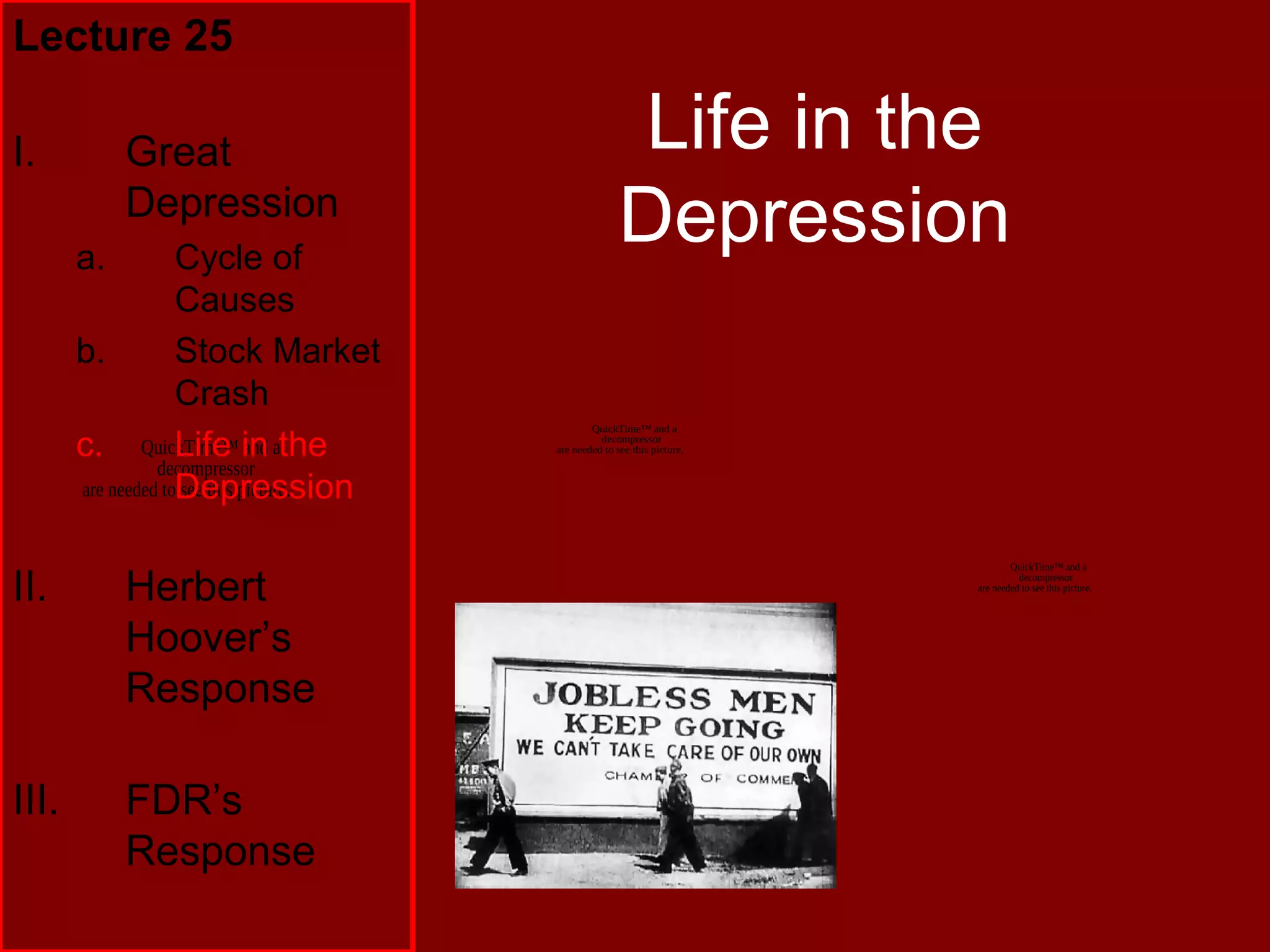 QuickTime™ and a
decompressor
are needed to see this picture.
Life in the
Depression
Lecture 25
I. Great
Depression
a. Cycle of
Causes
b. Stock Market
Crash
c. Life in the
Depression
II. Herbert
Hoover’s
Response
III. FDR’s
Response
QuickTime™ and a
decompressor
are needed to see this picture.
QuickTime™ and a
decompressor
are needed to see this picture.
 