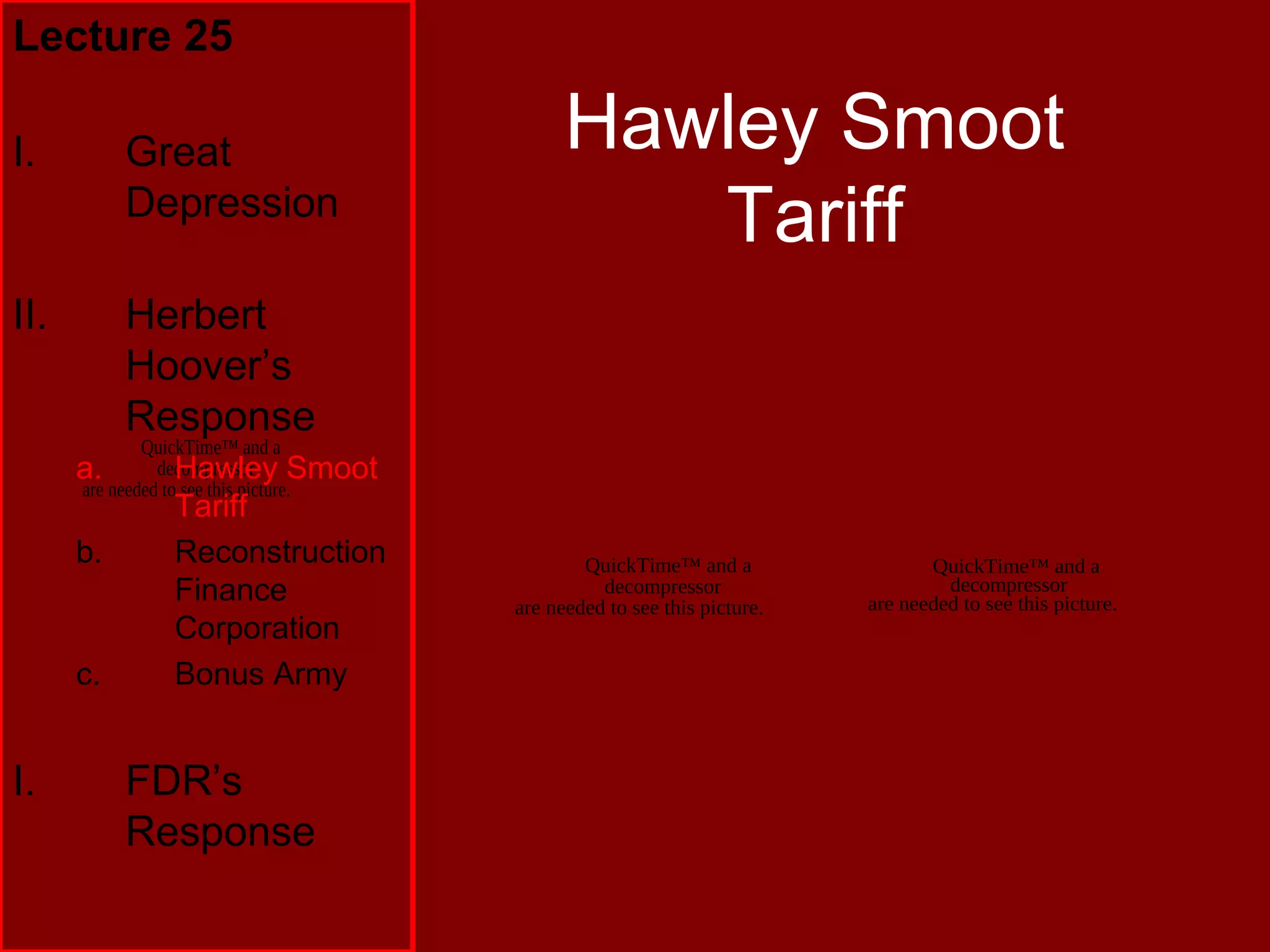QuickTime™ and a
decompressor
are needed to see this picture.
Hawley Smoot
Tariff
Lecture 25
I. Great
Depression
II. Herbert
Hoover’s
Response
a. Hawley Smoot
Tariff
b. Reconstruction
Finance
Corporation
c. Bonus Army
I. FDR’s
Response
QuickTime™ and a
decompressor
are needed to see this picture.
QuickTime™ and a
decompressor
are needed to see this picture.
 
