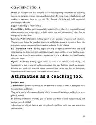 COACHING TOOLS
10
General Information
Overall, NLP Rapport can be a powerful tool for building strong connections and achieving
success, but it requires practice, patience, and adaptability. By being aware of the challenges and
working to overcome them, we can use NLP Rapport effectively and build meaningful
relationships with others.
Rapport will not help us when we try to
Control Others: Building rapport does not give you control over others. It is important to respect
others' autonomy and to use rapport to build mutual trust and understanding, rather than to
manipulate or control them.
Guarantee Positive Outcomes: Building rapport is not a guarantee of success in all situations.
There are many factors that contribute to success, and building rapport is just one of them. It is
important to approach each situation with a clear goal and a flexible mindset.
Fix Deep-seated Conflicts: Building rapport can help to improve communication and build
understanding, but it may not be enough to resolve deep-seated conflicts or long-standing issues.
In some cases, it may be necessary to seek professional help or to take other steps to address the
underlying issues.
Replace Authenticity: Building rapport should not come at the expense of authenticity. It is
important to be true to yourself and to communicate in a way that feels natural and genuine.
Focusing too much on mirroring others' communication styles can lead to inauthentic
communication and may actually harm rapport-building efforts.
Affirmation as a coaching tool
[Coaching Tool]
Affirmations are positive statements that are repeated to oneself in order to reprogram one's
thought patterns and beliefs.
They can be used to help overcome limiting beliefs, increase self-confidence, and develop a more
positive mindset.
By repeating affirmations regularly, you can rewire your brain to think more positively and
develop a growth mindset.
Affirmations can help you focus on your strengths and capabilities, rather than your weaknesses
and limitations.
 