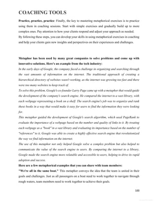 COACHING TOOLS
100
General Information
Practice, practice, practice: Finally, the key to mastering metaphorical exercises is to practice
using them in coaching sessions. Start with simple exercises and gradually build up to more
complex ones. Pay attention to how your clients respond and adjust your approach as needed.
By following these steps, you can develop your skills in using metaphorical exercises in coaching
and help your clients gain new insights and perspectives on their experiences and challenges.
Metaphor has been used by many great companies to solve problems and come up with
innovative solutions. Here's an example from the tech industry:
In the early days of Google, the company faced a challenge in organizing and searching through
the vast amounts of information on the internet. The traditional approach of creating a
hierarchical directory of websites wasn't working, as the internet was growing too fast and there
were too many websites to keep track of.
To solve this problem, Google's co-founder Larry Page came up with a metaphor that would guide
the development of the company's search engine. He compared the internet to a vast library, with
each webpage representing a book on a shelf. The search engine's job was to organize and rank
these books in a way that would make it easy for users to find the information they were looking
for.
This metaphor guided the development of Google's search algorithm, which used PageRank to
evaluate the importance of a webpage based on the number and quality of links to it. By treating
each webpage as a "book" in a vast library and evaluating its importance based on the number of
"references" to it, Google was able to create a highly effective search engine that revolutionized
the way we find information on the internet.
The use of this metaphor not only helped Google solve a complex problem but also helped to
communicate the value of the search engine to users. By comparing the internet to a library,
Google made the search engine more relatable and accessible to users, helping to drive its rapid
adoption and success.
Here are a few metaphorical examples that you can share with team members:
"We're all in the same boat." This metaphor conveys the idea that the team is united in their
goals and challenges. Just as all passengers on a boat need to work together to navigate through
rough waters, team members need to work together to achieve their goals.
 