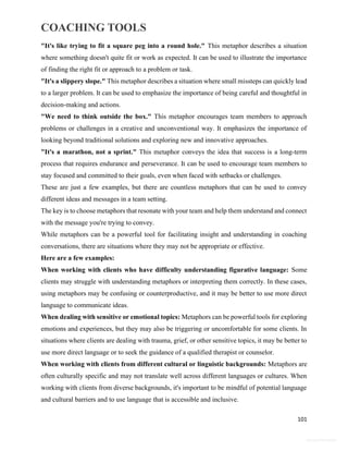 COACHING TOOLS
101
General Information
"It's like trying to fit a square peg into a round hole." This metaphor describes a situation
where something doesn't quite fit or work as expected. It can be used to illustrate the importance
of finding the right fit or approach to a problem or task.
"It's a slippery slope." This metaphor describes a situation where small missteps can quickly lead
to a larger problem. It can be used to emphasize the importance of being careful and thoughtful in
decision-making and actions.
"We need to think outside the box." This metaphor encourages team members to approach
problems or challenges in a creative and unconventional way. It emphasizes the importance of
looking beyond traditional solutions and exploring new and innovative approaches.
"It's a marathon, not a sprint." This metaphor conveys the idea that success is a long-term
process that requires endurance and perseverance. It can be used to encourage team members to
stay focused and committed to their goals, even when faced with setbacks or challenges.
These are just a few examples, but there are countless metaphors that can be used to convey
different ideas and messages in a team setting.
The key is to choose metaphors that resonate with your team and help them understand and connect
with the message you're trying to convey.
While metaphors can be a powerful tool for facilitating insight and understanding in coaching
conversations, there are situations where they may not be appropriate or effective.
Here are a few examples:
When working with clients who have difficulty understanding figurative language: Some
clients may struggle with understanding metaphors or interpreting them correctly. In these cases,
using metaphors may be confusing or counterproductive, and it may be better to use more direct
language to communicate ideas.
When dealing with sensitive or emotional topics: Metaphors can be powerful tools for exploring
emotions and experiences, but they may also be triggering or uncomfortable for some clients. In
situations where clients are dealing with trauma, grief, or other sensitive topics, it may be better to
use more direct language or to seek the guidance of a qualified therapist or counselor.
When working with clients from different cultural or linguistic backgrounds: Metaphors are
often culturally specific and may not translate well across different languages or cultures. When
working with clients from diverse backgrounds, it's important to be mindful of potential language
and cultural barriers and to use language that is accessible and inclusive.
 