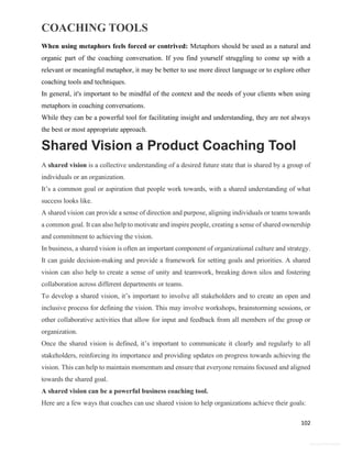 COACHING TOOLS
102
General Information
When using metaphors feels forced or contrived: Metaphors should be used as a natural and
organic part of the coaching conversation. If you find yourself struggling to come up with a
relevant or meaningful metaphor, it may be better to use more direct language or to explore other
coaching tools and techniques.
In general, it's important to be mindful of the context and the needs of your clients when using
metaphors in coaching conversations.
While they can be a powerful tool for facilitating insight and understanding, they are not always
the best or most appropriate approach.
Shared Vision a Product Coaching Tool
A shared vision is a collective understanding of a desired future state that is shared by a group of
individuals or an organization.
It’s a common goal or aspiration that people work towards, with a shared understanding of what
success looks like.
A shared vision can provide a sense of direction and purpose, aligning individuals or teams towards
a common goal. It can also help to motivate and inspire people, creating a sense of shared ownership
and commitment to achieving the vision.
In business, a shared vision is often an important component of organizational culture and strategy.
It can guide decision-making and provide a framework for setting goals and priorities. A shared
vision can also help to create a sense of unity and teamwork, breaking down silos and fostering
collaboration across different departments or teams.
To develop a shared vision, it’s important to involve all stakeholders and to create an open and
inclusive process for defining the vision. This may involve workshops, brainstorming sessions, or
other collaborative activities that allow for input and feedback from all members of the group or
organization.
Once the shared vision is defined, it’s important to communicate it clearly and regularly to all
stakeholders, reinforcing its importance and providing updates on progress towards achieving the
vision. This can help to maintain momentum and ensure that everyone remains focused and aligned
towards the shared goal.
A shared vision can be a powerful business coaching tool.
Here are a few ways that coaches can use shared vision to help organizations achieve their goals:
 