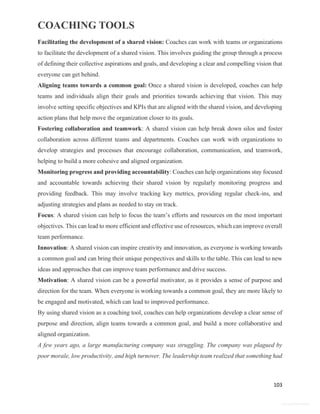 COACHING TOOLS
103
General Information
Facilitating the development of a shared vision: Coaches can work with teams or organizations
to facilitate the development of a shared vision. This involves guiding the group through a process
of defining their collective aspirations and goals, and developing a clear and compelling vision that
everyone can get behind.
Aligning teams towards a common goal: Once a shared vision is developed, coaches can help
teams and individuals align their goals and priorities towards achieving that vision. This may
involve setting specific objectives and KPIs that are aligned with the shared vision, and developing
action plans that help move the organization closer to its goals.
Fostering collaboration and teamwork: A shared vision can help break down silos and foster
collaboration across different teams and departments. Coaches can work with organizations to
develop strategies and processes that encourage collaboration, communication, and teamwork,
helping to build a more cohesive and aligned organization.
Monitoring progress and providing accountability: Coaches can help organizations stay focused
and accountable towards achieving their shared vision by regularly monitoring progress and
providing feedback. This may involve tracking key metrics, providing regular check-ins, and
adjusting strategies and plans as needed to stay on track.
Focus: A shared vision can help to focus the team’s efforts and resources on the most important
objectives. This can lead to more efficient and effective use of resources, which can improve overall
team performance.
Innovation: A shared vision can inspire creativity and innovation, as everyone is working towards
a common goal and can bring their unique perspectives and skills to the table. This can lead to new
ideas and approaches that can improve team performance and drive success.
Motivation: A shared vision can be a powerful motivator, as it provides a sense of purpose and
direction for the team. When everyone is working towards a common goal, they are more likely to
be engaged and motivated, which can lead to improved performance.
By using shared vision as a coaching tool, coaches can help organizations develop a clear sense of
purpose and direction, align teams towards a common goal, and build a more collaborative and
aligned organization.
A few years ago, a large manufacturing company was struggling. The company was plagued by
poor morale, low productivity, and high turnover. The leadership team realized that something had
 