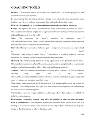 COACHING TOOLS
105
General Information
Inclusive: The statement should be inclusive, and should reflect the diverse perspectives and
contributions of all team members.
By incorporating these key ingredients into a shared vision statement, teams can create a clear,
inspiring, and effective roadmap for achieving their goals and realizing their vision.
Here are a few examples of great shared vision statements from different industries:
Google: “To organize the world’s information and make it universally accessible and useful.”
This shared vision statement emphasizes Google’s commitment to making information accessible
and useful to people all over the world.
Tesla: “To accelerate the world’s transition to sustainable energy.”
This shared vision statement reflects Tesla’s commitment to creating sustainable energy solutions
that can have a positive impact on the environment.
Starbucks: “To inspire and nurture the human spirit — one person, one cup, and one neighborhood
at a time.”
This shared vision statement reflects Starbucks’ commitment to providing a positive customer
experience and fostering a sense of community in local neighborhoods.
Microsoft: “To empower every person and every organization on the planet to achieve more.”
This shared vision statement reflects Microsoft’s commitment to creating technology solutions that
can help people and organizations achieve their goals and be more productive.
Amazon: “To be Earth’s most customer-centric company, where customers can find and discover
anything they might want to buy online.”
This shared vision statement reflects Amazon’s focus on customer satisfaction and providing a wide
range of products and services to meet their needs.
These shared vision statements are all focused on a clear and compelling goal, and reflect the
company’s values and priorities. They provide a sense of direction and purpose, and help to align
the team towards a common objective.
While a shared vision can be a powerful tool to help a team achieve their goals, it is possible for it
to fail in certain situations.
Here are some reasons why a shared vision might fail to enable the team to achieve their goals:
Lack of commitment: If team members are not fully committed to the shared vision, then it is
unlikely to be successful. If some team members are not fully on board with the vision, they may
not put in the effort needed to achieve the shared goals.
 