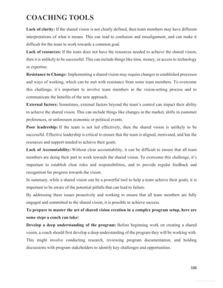 COACHING TOOLS
106
General Information
Lack of clarity: If the shared vision is not clearly defined, then team members may have different
interpretations of what it means. This can lead to confusion and misalignment, and can make it
difficult for the team to work towards a common goal.
Lack of resources: If the team does not have the resources needed to achieve the shared vision,
then it is unlikely to be successful. This can include things like time, money, or access to technology
or expertise.
Resistance to Change: Implementing a shared vision may require changes to established processes
and ways of working, which can be met with resistance from some team members. To overcome
this challenge, it’s important to involve team members in the vision-setting process and to
communicate the benefits of the new approach.
External factors: Sometimes, external factors beyond the team’s control can impact their ability
to achieve the shared vision. This can include things like changes in the market, shifts in customer
preferences, or unforeseen economic or political events.
Poor leadership: If the team is not led effectively, then the shared vision is unlikely to be
successful. Effective leadership is critical to ensure that the team is aligned, motivated, and has the
resources and support needed to achieve their goals.
Lack of Accountability: Without clear accountability, it can be difficult to ensure that all team
members are doing their part to work towards the shared vision. To overcome this challenge, it’s
important to establish clear roles and responsibilities, and to provide regular feedback and
recognition for progress towards the vision.
In summary, while a shared vision can be a powerful tool to help a team achieve their goals, it is
important to be aware of the potential pitfalls that can lead to failure.
By addressing these issues proactively and working to ensure that all team members are fully
engaged and committed to the shared vision, it is possible to achieve success.
To prepare to master the art of shared vision creation in a complex program setup, here are
some steps a coach can take:
Develop a deep understanding of the program: Before beginning work on creating a shared
vision, a coach should first develop a deep understanding of the program they will be working with.
This might involve conducting research, reviewing program documentation, and holding
discussions with program stakeholders to identify key challenges and opportunities.
 