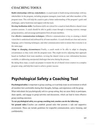 COACHING TOOLS
107
General Information
Build relationships with key stakeholders: A coach needs to build strong relationships with key
stakeholders in the program, including program managers, team leads, and other members of the
program team. This will help the coach to gain a better understanding of the program’s goals and
challenges, and to build trust and rapport with the team.
Develop facilitation skills: Facilitation skills are critical for a coach to lead effective shared vision
creation sessions. A coach should be able to guide a team through a visioning exercise, manage
group dynamics, and encourage participation from all team members.
Use effective communication techniques: Effective communication is key to creating a shared
vision that is understood and embraced by all team members. A coach should use clear and concise
language, active listening techniques, and other communication tools to ensure that everyone is on
the same page.
Adapt to changing circumstances: Finally, a coach needs to be able to adapt to changing
circumstances as they work with the program team. This might involve adjusting their approach
based on feedback from team members, revising the shared vision as new information becomes
available, or addressing unexpected challenges that arise during the process.
By taking these steps, a coach can prepare to master the art of shared vision creation in a complex
program setup, and help their team to achieve greater success.
Psychological Safety a Coaching Tool
Psychological safety is important in group coaching, as it can help create an environment in which
all members feel comfortable sharing their thoughts, feelings, and experiences with the group.
When individuals feel psychologically safe in a group setting, they are more likely to participate,
share openly, and engage in group activities and discussions, which can lead to more effective
group coaching outcomes.
To use psychological safety as a group coaching tool, coaches can do the following:
Set ground rules: Coaches can establish ground rules that promote a safe and supportive
environment. These can include guidelines for respectful communication, active listening, and
confidentiality.
 