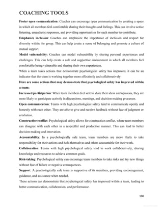 COACHING TOOLS
108
General Information
Foster open communication: Coaches can encourage open communication by creating a space
in which all members feel comfortable sharing their thoughts and feelings. This can involve active
listening, empathetic responses, and providing opportunities for each member to contribute.
Emphasize inclusion: Coaches can emphasize the importance of inclusion and respect for
diversity within the group. This can help create a sense of belonging and promote a culture of
mutual support.
Model vulnerability: Coaches can model vulnerability by sharing personal experiences and
challenges. This can help create a safe and supportive environment in which all members feel
comfortable being vulnerable and sharing their own experiences.
When a team takes actions that demonstrate psychological safety has improved, it can be an
indicator that the team is working together more effectively and collaboratively.
Here are some actions that may demonstrate that psychological safety has improved within
a team:
Increased participation: When team members feel safe to share their ideas and opinions, they are
more likely to participate actively in discussions, meetings, and decision-making processes.
Open communication: Teams with high psychological safety tend to communicate openly and
honestly with each other. They are able to give and receive feedback without fear of judgment or
retaliation.
Constructive conflict: Psychological safety allows for constructive conflict, where team members
can disagree with each other in a respectful and productive manner. This can lead to better
decision-making and innovation.
Accountability: In a psychologically safe team, team members are more likely to take
responsibility for their actions and hold themselves and others accountable for their work.
Collaboration: Teams with high psychological safety tend to work collaboratively, sharing
knowledge and resources to achieve common goals.
Risk-taking: Psychological safety can encourage team members to take risks and try new things
without fear of failure or negative consequences.
Support: A psychologically safe team is supportive of its members, providing encouragement,
guidance, and assistance when needed.
These actions can demonstrate that psychological safety has improved within a team, leading to
better communication, collaboration, and performance.
 