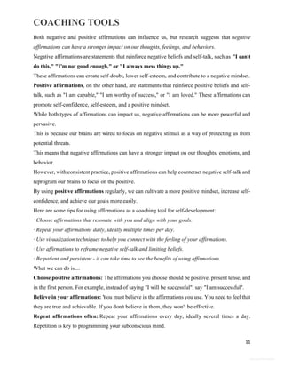 COACHING TOOLS
11
General Information
Both negative and positive affirmations can influence us, but research suggests that negative
affirmations can have a stronger impact on our thoughts, feelings, and behaviors.
Negative affirmations are statements that reinforce negative beliefs and self-talk, such as "I can't
do this," "I'm not good enough," or "I always mess things up."
These affirmations can create self-doubt, lower self-esteem, and contribute to a negative mindset.
Positive affirmations, on the other hand, are statements that reinforce positive beliefs and self-
talk, such as "I am capable," "I am worthy of success," or "I am loved." These affirmations can
promote self-confidence, self-esteem, and a positive mindset.
While both types of affirmations can impact us, negative affirmations can be more powerful and
pervasive.
This is because our brains are wired to focus on negative stimuli as a way of protecting us from
potential threats.
This means that negative affirmations can have a stronger impact on our thoughts, emotions, and
behavior.
However, with consistent practice, positive affirmations can help counteract negative self-talk and
reprogram our brains to focus on the positive.
By using positive affirmations regularly, we can cultivate a more positive mindset, increase self-
confidence, and achieve our goals more easily.
Here are some tips for using affirmations as a coaching tool for self-development:
· Choose affirmations that resonate with you and align with your goals.
· Repeat your affirmations daily, ideally multiple times per day.
· Use visualization techniques to help you connect with the feeling of your affirmations.
· Use affirmations to reframe negative self-talk and limiting beliefs.
· Be patient and persistent - it can take time to see the benefits of using affirmations.
What we can do is....
Choose positive affirmations: The affirmations you choose should be positive, present tense, and
in the first person. For example, instead of saying "I will be successful", say "I am successful".
Believe in your affirmations: You must believe in the affirmations you use. You need to feel that
they are true and achievable. If you don't believe in them, they won't be effective.
Repeat affirmations often: Repeat your affirmations every day, ideally several times a day.
Repetition is key to programming your subconscious mind.
 