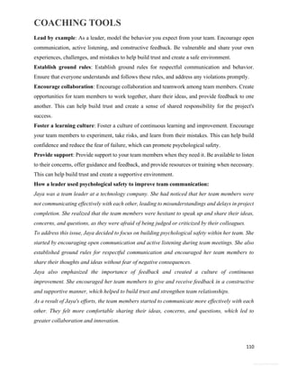 COACHING TOOLS
110
General Information
Lead by example: As a leader, model the behavior you expect from your team. Encourage open
communication, active listening, and constructive feedback. Be vulnerable and share your own
experiences, challenges, and mistakes to help build trust and create a safe environment.
Establish ground rules: Establish ground rules for respectful communication and behavior.
Ensure that everyone understands and follows these rules, and address any violations promptly.
Encourage collaboration: Encourage collaboration and teamwork among team members. Create
opportunities for team members to work together, share their ideas, and provide feedback to one
another. This can help build trust and create a sense of shared responsibility for the project's
success.
Foster a learning culture: Foster a culture of continuous learning and improvement. Encourage
your team members to experiment, take risks, and learn from their mistakes. This can help build
confidence and reduce the fear of failure, which can promote psychological safety.
Provide support: Provide support to your team members when they need it. Be available to listen
to their concerns, offer guidance and feedback, and provide resources or training when necessary.
This can help build trust and create a supportive environment.
How a leader used psychological safety to improve team communication:
Jaya was a team leader at a technology company. She had noticed that her team members were
not communicating effectively with each other, leading to misunderstandings and delays in project
completion. She realized that the team members were hesitant to speak up and share their ideas,
concerns, and questions, as they were afraid of being judged or criticized by their colleagues.
To address this issue, Jaya decided to focus on building psychological safety within her team. She
started by encouraging open communication and active listening during team meetings. She also
established ground rules for respectful communication and encouraged her team members to
share their thoughts and ideas without fear of negative consequences.
Jaya also emphasized the importance of feedback and created a culture of continuous
improvement. She encouraged her team members to give and receive feedback in a constructive
and supportive manner, which helped to build trust and strengthen team relationships.
As a result of Jaya's efforts, the team members started to communicate more effectively with each
other. They felt more comfortable sharing their ideas, concerns, and questions, which led to
greater collaboration and innovation.
 