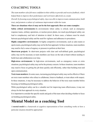 COACHING TOOLS
111
General Information
The team members also felt more confident in their ability to provide and receive feedback, which
helped them to improve their performance and work more effectively as a team.
Overall, by focusing on psychological safety, Jaya was able to improve team communication, build
trust, and promote a culture of continuous improvement within her team.
There are situations where it may not be the best approach. Here are some examples:
Safety critical environments: In environments where safety is critical, such as emergency
response teams, military operations, or nuclear power plants, too much psychological safety can
lead to complacency and lack of attention to detail. In these cases, a balance must be struck
between psychological safety and the need for vigilance and adherence to procedures.
Highly competitive environments: In highly competitive environments, such as sales teams or
sports teams, psychological safety may not be the best approach. In these situations, team members
may need to feel a sense of urgency or pressure to perform at their best.
Short-term projects: In short-term projects with clear and well-defined goals, psychological
safety may not be necessary as team members can focus on the task at hand without needing to
build trust and collaboration over time.
High-stress environments: In high-stress environments, such as emergency rooms or crisis
situations, psychological safety may not be the primary concern. In these situations, team members
may need to focus on getting the job done quickly and efficiently, rather than building trust and
open communication.
Toxic team members: In some cases, increasing psychological safety may not be effective if there
are toxic team members who refuse to collaborate, listen to feedback, or treat others with respect.
In these situations, it may be necessary to address the behavior of the toxic team member before
focusing on building psychological safety.
While psychological safety can be a valuable tool for improving team effectiveness, it may not
always be the best approach in every situation.
It is important to consider the specific needs and goals of the team when deciding whether to focus
on building psychological safety.
Mental Model as a coaching Tool
A mental model is a framework or cognitive representation of how something works or how a
particular situation should be approached.
 