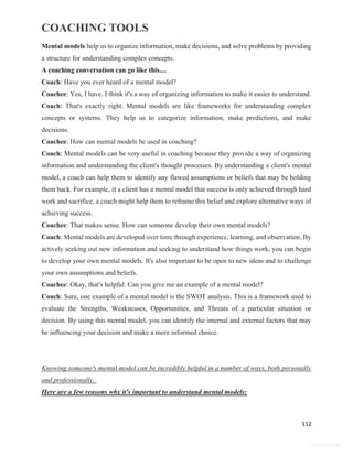 COACHING TOOLS
112
General Information
Mental models help us to organize information, make decisions, and solve problems by providing
a structure for understanding complex concepts.
A coaching conversation can go like this....
Coach: Have you ever heard of a mental model?
Coachee: Yes, I have. I think it's a way of organizing information to make it easier to understand.
Coach: That's exactly right. Mental models are like frameworks for understanding complex
concepts or systems. They help us to categorize information, make predictions, and make
decisions.
Coachee: How can mental models be used in coaching?
Coach: Mental models can be very useful in coaching because they provide a way of organizing
information and understanding the client's thought processes. By understanding a client's mental
model, a coach can help them to identify any flawed assumptions or beliefs that may be holding
them back. For example, if a client has a mental model that success is only achieved through hard
work and sacrifice, a coach might help them to reframe this belief and explore alternative ways of
achieving success.
Coachee: That makes sense. How can someone develop their own mental models?
Coach: Mental models are developed over time through experience, learning, and observation. By
actively seeking out new information and seeking to understand how things work, you can begin
to develop your own mental models. It's also important to be open to new ideas and to challenge
your own assumptions and beliefs.
Coachee: Okay, that's helpful. Can you give me an example of a mental model?
Coach: Sure, one example of a mental model is the SWOT analysis. This is a framework used to
evaluate the Strengths, Weaknesses, Opportunities, and Threats of a particular situation or
decision. By using this mental model, you can identify the internal and external factors that may
be influencing your decision and make a more informed choice.
Knowing someone's mental model can be incredibly helpful in a number of ways, both personally
and professionally.
Here are a few reasons why it's important to understand mental models:
 