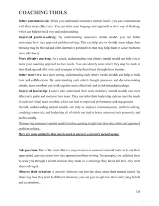 COACHING TOOLS
113
General Information
Better communication: When you understand someone's mental model, you can communicate
with them more effectively. You can tailor your language and approach to their way of thinking,
which can help to build trust and understanding.
Improved problem-solving: By understanding someone's mental model, you can better
understand how they approach problem-solving. This can help you to identify areas where their
thinking may be flawed and offer alternative perspectives that may help them to solve problems
more effectively.
More effective coaching: As a coach, understanding your client's mental model can help you to
tailor your coaching approach to their needs. You can identify areas where they may be stuck in
their thinking and offer tools and strategies to help them break through those barriers.
Better teamwork: In a team setting, understanding each other's mental models can help to build
trust and collaboration. By understanding each other's thought processes and decision-making
criteria, team members can work together more effectively and avoid misunderstandings.
Improved leadership: Leaders who understand their team members' mental models can more
effectively guide and motivate their team. They can tailor their leadership style to meet the needs
of each individual team member, which can lead to improved performance and engagement.
Overall, understanding mental models can help to improve communication, problem-solving,
coaching, teamwork, and leadership, all of which can lead to better outcomes both personally and
professionally.
Discovering someone's mental model involves gaining insight into how they think and approach
problem-solving.
Here are some strategies that can be used to uncover a person's mental model:
Ask questions: One of the most effective ways to uncover someone's mental model is to ask them
open-ended questions about how they approach problem-solving. For example, you could ask them
to walk you through a recent decision they made or a challenge they faced and how they went
about solving it.
Observe their behavior: A person's behavior can provide clues about their mental model. By
observing how they react to different situations, you can gain insight into their underlying beliefs
and assumptions.
 