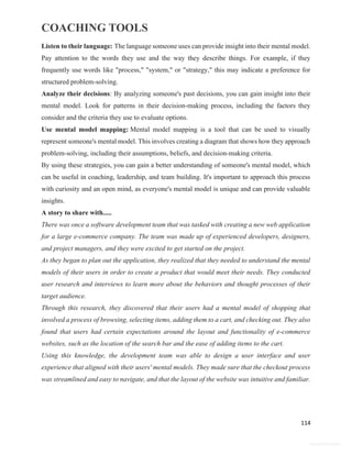 COACHING TOOLS
114
General Information
Listen to their language: The language someone uses can provide insight into their mental model.
Pay attention to the words they use and the way they describe things. For example, if they
frequently use words like "process," "system," or "strategy," this may indicate a preference for
structured problem-solving.
Analyze their decisions: By analyzing someone's past decisions, you can gain insight into their
mental model. Look for patterns in their decision-making process, including the factors they
consider and the criteria they use to evaluate options.
Use mental model mapping: Mental model mapping is a tool that can be used to visually
represent someone's mental model. This involves creating a diagram that shows how they approach
problem-solving, including their assumptions, beliefs, and decision-making criteria.
By using these strategies, you can gain a better understanding of someone's mental model, which
can be useful in coaching, leadership, and team building. It's important to approach this process
with curiosity and an open mind, as everyone's mental model is unique and can provide valuable
insights.
A story to share with.....
There was once a software development team that was tasked with creating a new web application
for a large e-commerce company. The team was made up of experienced developers, designers,
and project managers, and they were excited to get started on the project.
As they began to plan out the application, they realized that they needed to understand the mental
models of their users in order to create a product that would meet their needs. They conducted
user research and interviews to learn more about the behaviors and thought processes of their
target audience.
Through this research, they discovered that their users had a mental model of shopping that
involved a process of browsing, selecting items, adding them to a cart, and checking out. They also
found that users had certain expectations around the layout and functionality of e-commerce
websites, such as the location of the search bar and the ease of adding items to the cart.
Using this knowledge, the development team was able to design a user interface and user
experience that aligned with their users' mental models. They made sure that the checkout process
was streamlined and easy to navigate, and that the layout of the website was intuitive and familiar.
 