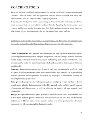 COACHING TOOLS
115
General Information
The result was a successful web application that was well-received by the e-commerce company's
customers. Sales increased, and the application received positive feedback from users who
appreciated the ease and simplicity of the shopping experience.
In this case, the development team's understanding of their users' mental models allowed them to
create a product that was more effective and user-friendly. By taking the time to conduct user
research and incorporate that knowledge into their design and development process, they were
able to build a better software product that met the needs of their target audience.
Capturing a team's mental model can be a complex task, but there are a few structures and
approaches that can be used to help facilitate the process. Here are a few examples:
Group brainstorming: This approach involves bringing the team together in a group setting and
facilitating a brainstorming session. The goal is to generate ideas and concepts related to the team's
mental model, with team members building on and refining each other's contributions. This
approach can be useful for identifying shared beliefs and assumptions that underpin the team's
mental model.
Interviews: Conducting one-on-one interviews with each team member can be an effective way
to capture individual perspectives on the team's mental model. This approach can help to identify
areas of agreement and disagreement, as well as any blind spots or assumptions that may be
hindering the team's effectiveness.
Focus groups: Focus groups involve bringing together a small group of team members to discuss
specific topics related to the team's mental model. This approach can be useful for identifying areas
of consensus and disagreement, as well as exploring the nuances of team dynamics and
relationships.
Surveys: Surveys can be used to capture quantitative data related to the team's mental model, such
as how team members perceive their roles and responsibilities or how they rate the team's
performance in different areas. Surveys can also include open-ended questions that allow team
members to provide more detailed feedback and insights.
 
