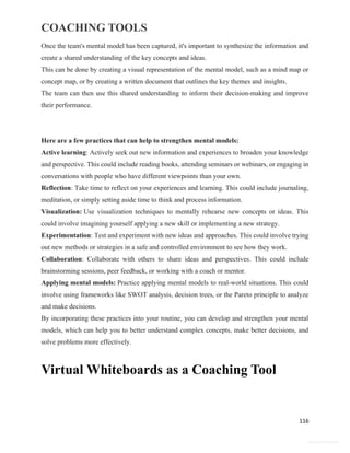 COACHING TOOLS
116
General Information
Once the team's mental model has been captured, it's important to synthesize the information and
create a shared understanding of the key concepts and ideas.
This can be done by creating a visual representation of the mental model, such as a mind map or
concept map, or by creating a written document that outlines the key themes and insights.
The team can then use this shared understanding to inform their decision-making and improve
their performance.
Here are a few practices that can help to strengthen mental models:
Active learning: Actively seek out new information and experiences to broaden your knowledge
and perspective. This could include reading books, attending seminars or webinars, or engaging in
conversations with people who have different viewpoints than your own.
Reflection: Take time to reflect on your experiences and learning. This could include journaling,
meditation, or simply setting aside time to think and process information.
Visualization: Use visualization techniques to mentally rehearse new concepts or ideas. This
could involve imagining yourself applying a new skill or implementing a new strategy.
Experimentation: Test and experiment with new ideas and approaches. This could involve trying
out new methods or strategies in a safe and controlled environment to see how they work.
Collaboration: Collaborate with others to share ideas and perspectives. This could include
brainstorming sessions, peer feedback, or working with a coach or mentor.
Applying mental models: Practice applying mental models to real-world situations. This could
involve using frameworks like SWOT analysis, decision trees, or the Pareto principle to analyze
and make decisions.
By incorporating these practices into your routine, you can develop and strengthen your mental
models, which can help you to better understand complex concepts, make better decisions, and
solve problems more effectively.
Virtual Whiteboards as a Coaching Tool
 