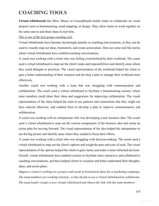 COACHING TOOLS
117
General Information
Virtual whiteboards like Miro, Mural, or Conceptboard enable teams to collaborate on visual
projects such as brainstorming, mind mapping, or design. They allow teams to work together on
the same canvas and share ideas in real-time.
This is one of the best group coaching tool.
Virtual whiteboards have become increasingly popular in coaching conversations, as they can be
used to visually map out ideas, brainstorm, and create action plans. Here are some real-life stories
where virtual whiteboards have enabled coaching conversations:
A coach was working with a client who was feeling overwhelmed by their workload. The coach
used a virtual whiteboard to map out the client's tasks and responsibilities and identify areas where
they could delegate or prioritize. The visual representation of the workload helped the client to
gain a better understanding of their situation and develop a plan to manage their workload more
effectively.
Another coach was working with a team that was struggling with communication and
collaboration. The coach used a virtual whiteboard to facilitate a brainstorming session, where
team members could share their ideas and suggestions for improving collaboration. The visual
representation of the ideas helped the team to see patterns and connections that they might not
have noticed otherwise, and enabled them to develop a plan to improve communication and
collaboration.
A coach was working with an entrepreneur who was developing a new business idea. The coach
used a virtual whiteboard to map out the various components of the business idea and create an
action plan for moving forward. The visual representation of the idea helped the entrepreneur to
see the big picture and identify areas where they needed to focus their efforts.
A coach was working with a client who was struggling with decision-making. The coach used a
virtual whiteboard to map out the client's options and weigh the pros and cons of each. The visual
representation of the options helped the client to gain clarity and make a more informed decision.
Overall, virtual whiteboards have enabled coaches to facilitate more interactive and collaborative
coaching conversations, and have helped clients to visualize and better understand their thoughts,
ideas, and action plans.
Suppose a team is working on a project and needs to brainstorm ideas for a marketing campaign.
The team members are working remotely, so they decide to use a virtual whiteboard to collaborate.
The team leader creates a new virtual whiteboard and shares the link with the team members.
 