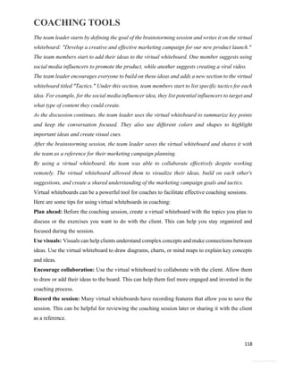 COACHING TOOLS
118
General Information
The team leader starts by defining the goal of the brainstorming session and writes it on the virtual
whiteboard: "Develop a creative and effective marketing campaign for our new product launch."
The team members start to add their ideas to the virtual whiteboard. One member suggests using
social media influencers to promote the product, while another suggests creating a viral video.
The team leader encourages everyone to build on these ideas and adds a new section to the virtual
whiteboard titled "Tactics." Under this section, team members start to list specific tactics for each
idea. For example, for the social media influencer idea, they list potential influencers to target and
what type of content they could create.
As the discussion continues, the team leader uses the virtual whiteboard to summarize key points
and keep the conversation focused. They also use different colors and shapes to highlight
important ideas and create visual cues.
After the brainstorming session, the team leader saves the virtual whiteboard and shares it with
the team as a reference for their marketing campaign planning.
By using a virtual whiteboard, the team was able to collaborate effectively despite working
remotely. The virtual whiteboard allowed them to visualize their ideas, build on each other's
suggestions, and create a shared understanding of the marketing campaign goals and tactics.
Virtual whiteboards can be a powerful tool for coaches to facilitate effective coaching sessions.
Here are some tips for using virtual whiteboards in coaching:
Plan ahead: Before the coaching session, create a virtual whiteboard with the topics you plan to
discuss or the exercises you want to do with the client. This can help you stay organized and
focused during the session.
Use visuals: Visuals can help clients understand complex concepts and make connections between
ideas. Use the virtual whiteboard to draw diagrams, charts, or mind maps to explain key concepts
and ideas.
Encourage collaboration: Use the virtual whiteboard to collaborate with the client. Allow them
to draw or add their ideas to the board. This can help them feel more engaged and invested in the
coaching process.
Record the session: Many virtual whiteboards have recording features that allow you to save the
session. This can be helpful for reviewing the coaching session later or sharing it with the client
as a reference.
 