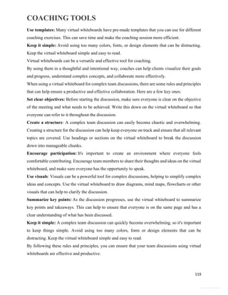 COACHING TOOLS
119
General Information
Use templates: Many virtual whiteboards have pre-made templates that you can use for different
coaching exercises. This can save time and make the coaching session more efficient.
Keep it simple: Avoid using too many colors, fonts, or design elements that can be distracting.
Keep the virtual whiteboard simple and easy to read.
Virtual whiteboards can be a versatile and effective tool for coaching.
By using them in a thoughtful and intentional way, coaches can help clients visualize their goals
and progress, understand complex concepts, and collaborate more effectively.
When using a virtual whiteboard for complex team discussions, there are some rules and principles
that can help ensure a productive and effective collaboration. Here are a few key ones:
Set clear objectives: Before starting the discussion, make sure everyone is clear on the objective
of the meeting and what needs to be achieved. Write this down on the virtual whiteboard so that
everyone can refer to it throughout the discussion.
Create a structure: A complex team discussion can easily become chaotic and overwhelming.
Creating a structure for the discussion can help keep everyone on track and ensure that all relevant
topics are covered. Use headings or sections on the virtual whiteboard to break the discussion
down into manageable chunks.
Encourage participation: It's important to create an environment where everyone feels
comfortable contributing. Encourage team members to share their thoughts and ideas on the virtual
whiteboard, and make sure everyone has the opportunity to speak.
Use visuals: Visuals can be a powerful tool for complex discussions, helping to simplify complex
ideas and concepts. Use the virtual whiteboard to draw diagrams, mind maps, flowcharts or other
visuals that can help to clarify the discussion.
Summarize key points: As the discussion progresses, use the virtual whiteboard to summarize
key points and takeaways. This can help to ensure that everyone is on the same page and has a
clear understanding of what has been discussed.
Keep it simple: A complex team discussion can quickly become overwhelming, so it's important
to keep things simple. Avoid using too many colors, fonts or design elements that can be
distracting. Keep the virtual whiteboard simple and easy to read.
By following these rules and principles, you can ensure that your team discussions using virtual
whiteboards are effective and productive.
 