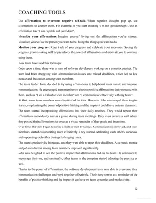 COACHING TOOLS
12
General Information
Use affirmations to overcome negative self-talk: When negative thoughts pop up, use
affirmations to counter them. For example, if you start thinking "I'm not good enough", use an
affirmation like "I am capable and confident".
Visualize your affirmations: Imagine yourself living out the affirmations you've chosen.
Visualize yourself as the person you want to be, doing the things you want to do.
Monitor your progress: Keep track of your progress and celebrate your successes. Seeing the
progress, you're making will help reinforce the power of affirmations and motivate you to continue
using them.
How team have used this technique
Once upon a time, there was a team of software developers working on a complex project. The
team had been struggling with communication issues and missed deadlines, which led to low
morale and frustration among team members.
The team leader, John, decided to try using affirmations to help boost team morale and improve
communication. He encouraged team members to choose positive affirmations that resonated with
them, such as "I am a valuable team member" and "I communicate effectively with my team".
At first, some team members were skeptical of the idea. However, John encouraged them to give
it a try, emphasizing the power of positive thinking and the impact it could have on team dynamics.
The team started incorporating affirmations into their daily routines. They would repeat their
affirmations individually and as a group during team meetings. They even created a wall where
they posted their affirmations to serve as a visual reminder of their goals and intentions.
Over time, the team began to notice a shift in their dynamics. Communication improved, and team
members started collaborating more effectively. They started celebrating each other's successes
and supporting each other during challenging times.
The team's productivity increased, and they were able to meet their deadlines. As a result, morale
and job satisfaction among team members improved significantly.
John was delighted to see the positive impact that affirmations had on his team. He continued to
encourage their use, and eventually, other teams in the company started adopting the practice as
well.
Thanks to the power of affirmations, the software development team was able to overcome their
communication challenges and work together effectively. Their story serves as a reminder of the
benefits of positive thinking and the impact it can have on team dynamics and productivity.
 