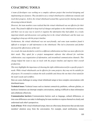 COACHING TOOLS
120
General Information
A team of developers was working on a complex software project that involved designing and
implementing new features. They decided to use a virtual whiteboard to collaborate remotely and
track their progress. At first, the virtual whiteboard seemed like a great tool for sharing ideas and
discussing technical details.
However, the team members soon realized that the virtual whiteboard was not effective for their
needs. They found it difficult to keep track of changes and updates to the whiteboard in real-time,
and there was no easy way to search or organize the information they had added. As a result,
important details and discussions were getting lost in the virtual whiteboard, and the team was
struggling to keep up with the project timeline.
Furthermore, the virtual whiteboard was not user-friendly, and some team members found it
difficult to navigate or add information to the whiteboard. This led to frustration and further
decreased the effectiveness of the tool.
As a result, the team decided to switch to a different collaboration tool that was more effective for
their needs. They opted for a project management software that allowed for real-time
collaboration, easy organization of information, and streamlined communication channels. This
change helped the team to stay on track with the project timeline and improve their overall
productivity.
This story highlights the importance of choosing the right collaboration tool for a specific project's
needs. While virtual whiteboards can be effective for some projects, they may not be suitable for
all projects. It's essential to evaluate the tools available and choose the one that is best suited for
the team's needs and workflow.
Here are some challenges to using virtual whiteboard setups to have complex conversations with
distributed teams:
Technical issues: Technical issues such as internet connectivity problems, software glitches, or
hardware limitations can interrupt complex conversations, making it difficult to share information
and collaborate effectively.
Communication barriers: Communication barriers such as language, cultural differences, or
time zone differences can make it challenging for team members to express themselves clearly and
understand each other's perspectives.
Lack of focus: With virtual whiteboard setups, there are often many distractions that can take team
members' attention away from the conversation. For example, email notifications, instant
 