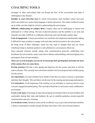 COACHING TOOLS
121
General Information
messages, or other work-related tasks can disrupt the flow of the conversation and make it
challenging to stay focused.
Inability to read nonverbal cues: In virtual conversations, team members cannot read each
other's nonverbal cues, such as body language or facial expressions. This makes it difficult to pick
up on subtle cues that might be critical to understanding the conversation.
Difficulty collaborating on complex ideas: Complex ideas can be challenging to express and
understand in a virtual setting. The lack of physical presence and the inability to use tools and
materials can make it difficult to collaborate effectively and work through complex ideas.
Lack of engagement: Virtual conversations can sometimes feel impersonal and detached, making
it difficult for team members to engage with each other and feel invested in the conversation.
By being aware of these challenges, teams can take steps to mitigate them and use virtual
whiteboard setups to facilitate productive and collaborative conversations effectively.
Some potential solutions include setting clear communication protocols, establishing time
boundaries for conversations, using visual aids to enhance understanding, and encouraging active
participation from all team members.
There are several strategies you can try to encourage their participation and make the most
of the session. Here are some ideas:
Provide structure: Provide a clear agenda and objectives for the session, and share it with the
team in advance. This can help introverted team members feel more prepared and confident going
into the session.
Set expectations: Let team members know ahead of time that you expect everyone to participate
and share their thoughts. This can help to set the tone for the meeting and encourage participation.
Use icebreakers: At the beginning of the meeting, use an icebreaker or warm-up activity to get
everyone engaged and participating. This can help to break the ice and create a more collaborative
environment.
Create a safe space: Encourage an open and accepting environment where all team members feel
comfortable sharing their ideas and feedback. Be sure to establish guidelines around respectful
communication and active listening.
Use breakout rooms: Breakout rooms can be an effective way to give introverted team members
a chance to participate in smaller groups and share their ideas with a more focused audience.
 