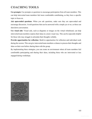 COACHING TOOLS
122
General Information
Use prompts: Use prompts or questions to encourage participation from all team members. This
can help introverted team members feel more comfortable contributing, as they have a specific
topic to focus on.
Ask open-ended questions: When you ask questions, make sure they are open-ended and
encourage discussion. Avoid questions that can be answered with a simple yes or no, as these can
shut down conversation.
Use visual aids: Visual aids, such as diagrams or images on the virtual whiteboard, can help
introverted team members express their ideas in a more visual way. This can be especially helpful
for those who may struggle to articulate their thoughts verbally.
Provide opportunities for reflection: Build in opportunities for reflection and individual work
during the session. This can give introverted team members a chance to process their thoughts and
ideas on their own before sharing them with the group.
By implementing these strategies, you can create an environment where all team members feel
comfortable participating and sharing their ideas, including those who are introverted or less
engaged during workshops.
 