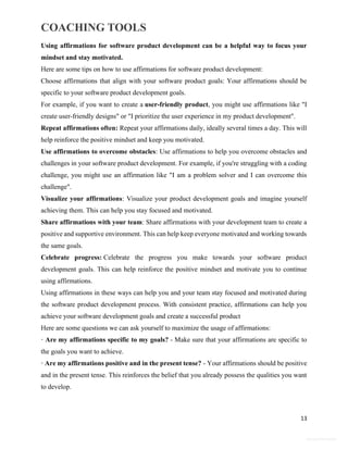 COACHING TOOLS
13
General Information
Using affirmations for software product development can be a helpful way to focus your
mindset and stay motivated.
Here are some tips on how to use affirmations for software product development:
Choose affirmations that align with your software product goals: Your affirmations should be
specific to your software product development goals.
For example, if you want to create a user-friendly product, you might use affirmations like "I
create user-friendly designs" or "I prioritize the user experience in my product development".
Repeat affirmations often: Repeat your affirmations daily, ideally several times a day. This will
help reinforce the positive mindset and keep you motivated.
Use affirmations to overcome obstacles: Use affirmations to help you overcome obstacles and
challenges in your software product development. For example, if you're struggling with a coding
challenge, you might use an affirmation like "I am a problem solver and I can overcome this
challenge".
Visualize your affirmations: Visualize your product development goals and imagine yourself
achieving them. This can help you stay focused and motivated.
Share affirmations with your team: Share affirmations with your development team to create a
positive and supportive environment. This can help keep everyone motivated and working towards
the same goals.
Celebrate progress: Celebrate the progress you make towards your software product
development goals. This can help reinforce the positive mindset and motivate you to continue
using affirmations.
Using affirmations in these ways can help you and your team stay focused and motivated during
the software product development process. With consistent practice, affirmations can help you
achieve your software development goals and create a successful product
Here are some questions we can ask yourself to maximize the usage of affirmations:
· Are my affirmations specific to my goals? - Make sure that your affirmations are specific to
the goals you want to achieve.
· Are my affirmations positive and in the present tense? - Your affirmations should be positive
and in the present tense. This reinforces the belief that you already possess the qualities you want
to develop.
 