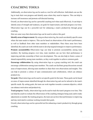 COACHING TOOLS
15
General Information
Additionally, an observation log can be used as a tool for self-reflection. Individuals can use the
log to track their own progress and identify areas where they need to improve. This can help to
increase self-awareness and promote self-directed learning.
Overall, an observation log can be a powerful coaching tool when used effectively. It can help to
identify areas of strength and weakness, set goals for improvement, and track progress over time.
Observation logs can be a powerful tool for enhancing a team's productivity through group
coaching.
Here are some ways that observation logs can be used to achieve this goal:
Identify areas of improvement: By using an observation log, the coach can identify specific areas
where the team needs to improve. This can be based on observations of the team's performance,
as well as feedback from other team members or stakeholders. Once these areas have been
identified, the coach can work with the team to develop targeted strategies to improve performance.
Promote accountability: Observation logs can help to promote accountability among team
members. By tracking progress over time, team members can see how their performance is
improving and take ownership of their own development. This can also help to foster a sense of
shared responsibility among team members, as they work together to achieve common goals.
Encourage collaboration: By using observation logs as a group coaching tool, the coach can
encourage collaboration among team members. The coach can facilitate group discussions around
areas of improvement, allowing team members to share their own observations and insights. This
can help to promote a culture of open communication and collaboration, which can enhance
productivity.
Set goals: Observation logs can be used to set specific goals for the team. These goals can be based
on areas of improvement identified through the observation log and can be tailored to the team's
specific needs. By setting goals, the team can work together towards a common objective, which
can enhance motivation and productivity.
Track progress: Finally, observation logs can be used to track the team's progress over time. This
can help the coach to evaluate the effectiveness of the coaching strategies being used, and to make
adjustments as needed. By tracking progress, the team can see how their performance is improving
and stay motivated to continue working towards their goals.
Overall, observation logs can be a powerful tool for enhancing a team's productivity through group
coaching.
 