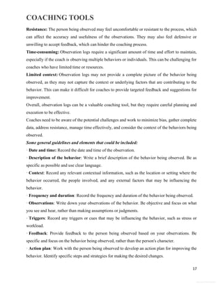 COACHING TOOLS
17
General Information
Resistance: The person being observed may feel uncomfortable or resistant to the process, which
can affect the accuracy and usefulness of the observations. They may also feel defensive or
unwilling to accept feedback, which can hinder the coaching process.
Time-consuming: Observation logs require a significant amount of time and effort to maintain,
especially if the coach is observing multiple behaviors or individuals. This can be challenging for
coaches who have limited time or resources.
Limited context: Observation logs may not provide a complete picture of the behavior being
observed, as they may not capture the context or underlying factors that are contributing to the
behavior. This can make it difficult for coaches to provide targeted feedback and suggestions for
improvement.
Overall, observation logs can be a valuable coaching tool, but they require careful planning and
execution to be effective.
Coaches need to be aware of the potential challenges and work to minimize bias, gather complete
data, address resistance, manage time effectively, and consider the context of the behaviors being
observed.
Some general guidelines and elements that could be included:
· Date and time: Record the date and time of the observation.
· Description of the behavior: Write a brief description of the behavior being observed. Be as
specific as possible and use clear language.
· Context: Record any relevant contextual information, such as the location or setting where the
behavior occurred, the people involved, and any external factors that may be influencing the
behavior.
· Frequency and duration: Record the frequency and duration of the behavior being observed.
· Observations: Write down your observations of the behavior. Be objective and focus on what
you see and hear, rather than making assumptions or judgments.
· Triggers: Record any triggers or cues that may be influencing the behavior, such as stress or
workload.
· Feedback: Provide feedback to the person being observed based on your observations. Be
specific and focus on the behavior being observed, rather than the person's character.
· Action plan: Work with the person being observed to develop an action plan for improving the
behavior. Identify specific steps and strategies for making the desired changes.
 