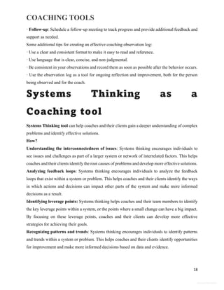 COACHING TOOLS
18
General Information
· Follow-up: Schedule a follow-up meeting to track progress and provide additional feedback and
support as needed.
Some additional tips for creating an effective coaching observation log:
· Use a clear and consistent format to make it easy to read and reference.
· Use language that is clear, concise, and non-judgmental.
· Be consistent in your observations and record them as soon as possible after the behavior occurs.
· Use the observation log as a tool for ongoing reflection and improvement, both for the person
being observed and for the coach.
Systems Thinking as a
Coaching tool
Systems Thinking tool can help coaches and their clients gain a deeper understanding of complex
problems and identify effective solutions.
How?
Understanding the interconnectedness of issues: Systems thinking encourages individuals to
see issues and challenges as part of a larger system or network of interrelated factors. This helps
coaches and their clients identify the root causes of problems and develop more effective solutions.
Analyzing feedback loops: Systems thinking encourages individuals to analyze the feedback
loops that exist within a system or problem. This helps coaches and their clients identify the ways
in which actions and decisions can impact other parts of the system and make more informed
decisions as a result.
Identifying leverage points: Systems thinking helps coaches and their team members to identify
the key leverage points within a system, or the points where a small change can have a big impact.
By focusing on these leverage points, coaches and their clients can develop more effective
strategies for achieving their goals.
Recognizing patterns and trends: Systems thinking encourages individuals to identify patterns
and trends within a system or problem. This helps coaches and their clients identify opportunities
for improvement and make more informed decisions based on data and evidence.
 