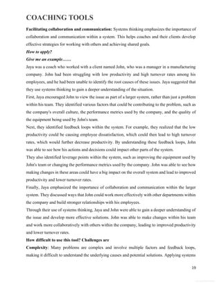 COACHING TOOLS
19
General Information
Facilitating collaboration and communication: Systems thinking emphasizes the importance of
collaboration and communication within a system. This helps coaches and their clients develop
effective strategies for working with others and achieving shared goals.
How to apply?
Give me an example……
Jaya was a coach who worked with a client named John, who was a manager in a manufacturing
company. John had been struggling with low productivity and high turnover rates among his
employees, and he had been unable to identify the root causes of these issues. Jaya suggested that
they use systems thinking to gain a deeper understanding of the situation.
First, Jaya encouraged John to view the issue as part of a larger system, rather than just a problem
within his team. They identified various factors that could be contributing to the problem, such as
the company's overall culture, the performance metrics used by the company, and the quality of
the equipment being used by John's team.
Next, they identified feedback loops within the system. For example, they realized that the low
productivity could be causing employee dissatisfaction, which could then lead to high turnover
rates, which would further decrease productivity. By understanding these feedback loops, John
was able to see how his actions and decisions could impact other parts of the system.
They also identified leverage points within the system, such as improving the equipment used by
John's team or changing the performance metrics used by the company. John was able to see how
making changes in these areas could have a big impact on the overall system and lead to improved
productivity and lower turnover rates.
Finally, Jaya emphasized the importance of collaboration and communication within the larger
system. They discussed ways that John could work more effectively with other departments within
the company and build stronger relationships with his employees.
Through their use of systems thinking, Jaya and John were able to gain a deeper understanding of
the issue and develop more effective solutions. John was able to make changes within his team
and work more collaboratively with others within the company, leading to improved productivity
and lower turnover rates.
How difficult to use this tool? Challenges are
Complexity: Many problems are complex and involve multiple factors and feedback loops,
making it difficult to understand the underlying causes and potential solutions. Applying systems
 