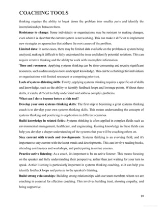 COACHING TOOLS
20
General Information
thinking requires the ability to break down the problem into smaller parts and identify the
interrelationships between them.
Resistance to change: Some individuals or organizations may be resistant to making changes,
even when it is clear that the current system is not working. This can make it difficult to implement
new strategies or approaches that address the root causes of the problem.
Limited data: In some cases, there may be limited data available on the problem or system being
analyzed, making it difficult to fully understand the issue and identify potential solutions. This can
require creative thinking and the ability to work with incomplete information.
Time and resources: Applying systems thinking can be time-consuming and require significant
resources, such as data analysis tools and expert knowledge. This can be a challenge for individuals
or organizations with limited resources or competing priorities.
Lack of systems thinking skills: Finally, applying systems thinking requires a specific set of skills
and knowledge, such as the ability to identify feedback loops and leverage points. Without these
skills, it can be difficult to fully understand and address complex problems.
What can I do to become better at this tool?
Develop your own systems thinking skills: The first step to becoming a great systems thinking
coach is to develop your own systems thinking skills. This means understanding the concepts of
systems thinking and practicing its application in different scenarios.
Build knowledge in related fields: Systems thinking is often applied in complex fields such as
environmental management, healthcare, and engineering. Gaining knowledge in these fields can
help you develop a deeper understanding of the systems that you will be coaching others on.
Stay current with trends and developments: Systems thinking is an evolving field, and it's
important to stay current with the latest trends and developments. This can involve reading books,
attending conferences and workshops, and participating in online courses.
Practice active listening: As a coach, it's important to be an active listener. This means focusing
on the speaker and fully understanding their perspective, rather than just waiting for your turn to
speak. Active listening is particularly important in systems thinking coaching, as it can help you
identify feedback loops and patterns in the speaker's thinking.
Build strong relationships: Building strong relationships with our team members whom we are
coaching is essential for effective coaching. This involves building trust, showing empathy, and
being supportive.
 