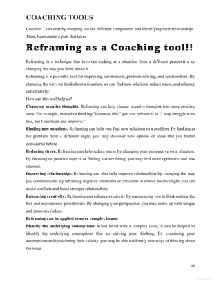 COACHING TOOLS
22
General Information
Coachee: I can start by mapping out the different components and identifying their relationships.
Then, I can create a plan that takes
Reframing as a Coaching tool!!
Reframing is a technique that involves looking at a situation from a different perspective or
changing the way you think about it.
Reframing is a powerful tool for improving our mindset, problem-solving, and relationships. By
changing the way, we think about a situation, we can find new solutions, reduce stress, and enhance
our creativity.
How can this tool help us?
Changing negative thoughts: Reframing can help change negative thoughts into more positive
ones. For example, instead of thinking "I can't do this," you can reframe it as "I may struggle with
this, but I can learn and improve."
Finding new solutions: Reframing can help you find new solutions to a problem. By looking at
the problem from a different angle, you may discover new options or ideas that you hadn't
considered before.
Reducing stress: Reframing can help reduce stress by changing your perspective on a situation.
By focusing on positive aspects or finding a silver lining, you may feel more optimistic and less
stressed.
Improving relationships: Reframing can also help improve relationships by changing the way
you communicate. By reframing negative comments or criticisms in a more positive light, you can
avoid conflicts and build stronger relationships.
Enhancing creativity: Reframing can enhance creativity by encouraging you to think outside the
box and explore new possibilities. By changing your perspective, you may come up with unique
and innovative ideas.
Reframing can be applied to solve complex issues:
Identify the underlying assumptions: When faced with a complex issue, it can be helpful to
identify the underlying assumptions that are driving your thinking. By examining your
assumptions and questioning their validity, you may be able to identify new ways of thinking about
the issue.
 