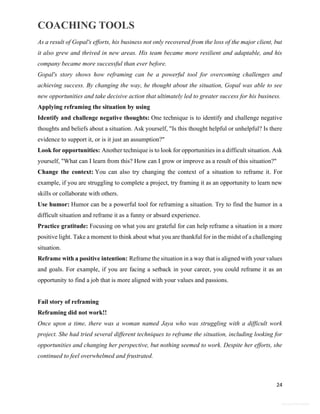 COACHING TOOLS
24
General Information
As a result of Gopal's efforts, his business not only recovered from the loss of the major client, but
it also grew and thrived in new areas. His team became more resilient and adaptable, and his
company became more successful than ever before.
Gopal's story shows how reframing can be a powerful tool for overcoming challenges and
achieving success. By changing the way, he thought about the situation, Gopal was able to see
new opportunities and take decisive action that ultimately led to greater success for his business.
Applying reframing the situation by using
Identify and challenge negative thoughts: One technique is to identify and challenge negative
thoughts and beliefs about a situation. Ask yourself, "Is this thought helpful or unhelpful? Is there
evidence to support it, or is it just an assumption?"
Look for opportunities: Another technique is to look for opportunities in a difficult situation. Ask
yourself, "What can I learn from this? How can I grow or improve as a result of this situation?"
Change the context: You can also try changing the context of a situation to reframe it. For
example, if you are struggling to complete a project, try framing it as an opportunity to learn new
skills or collaborate with others.
Use humor: Humor can be a powerful tool for reframing a situation. Try to find the humor in a
difficult situation and reframe it as a funny or absurd experience.
Practice gratitude: Focusing on what you are grateful for can help reframe a situation in a more
positive light. Take a moment to think about what you are thankful for in the midst of a challenging
situation.
Reframe with a positive intention: Reframe the situation in a way that is aligned with your values
and goals. For example, if you are facing a setback in your career, you could reframe it as an
opportunity to find a job that is more aligned with your values and passions.
Fail story of reframing
Reframing did not work!!
Once upon a time, there was a woman named Jaya who was struggling with a difficult work
project. She had tried several different techniques to reframe the situation, including looking for
opportunities and changing her perspective, but nothing seemed to work. Despite her efforts, she
continued to feel overwhelmed and frustrated.
 