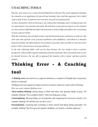 COACHING TOOLS
25
General Information
One day, Jaya went to see a coach who had helped her in the past. The coach suggested reframing
the situation as an opportunity for growth and learning. Jaya tried this approach, but it didn't
seem to help. In fact, it made her feel even more stressed out and frustrated.
As Jaya continued to work on the project, she realized that reframing wasn't working because she
was ignoring her own emotions and needs. She had been so focused on trying to see the situation
in a more positive light that she hadn't taken the time to acknowledge and address her own feelings
of stress and overwhelm.
With this realization, Jaya decided to take a step back from the project and focus on self-care. She
took some time off from work, practiced meditation and mindfulness, and talked to a therapist
about her feelings. By addressing her own emotions and needs, Jaya was able to come back to the
project with a renewed sense of energy and focus.
In the end, reframing didn't work out for Jaya because she was trying to force a positive
perspective without addressing her underlying emotions and needs. Once she took the time to care
for herself, however, she was able to approach the situation with a clearer and more positive
mindset.
Thinking Error - A Coaching
tool
A thinking error, also known as a cognitive distortion, is a pattern of thought that is inaccurate,
biased, or irrational.
Thinking errors can negatively impact a person's emotions, behaviors, and overall well-being.
Here are some common thinking errors:
All-or-nothing thinking: Seeing things in black and white, and ignoring shades of gray. For
example, thinking "I'm a complete failure" when one thing goes wrong.
Catastrophizing: Blowing things out of proportion and imagining the worst-case scenario. For
example, thinking "If I fail this test, my life is over."
Personalization: Assuming that everything is about oneself and taking things personally. For
example, thinking "My boss gave me negative feedback, so I must be a terrible employee."
 