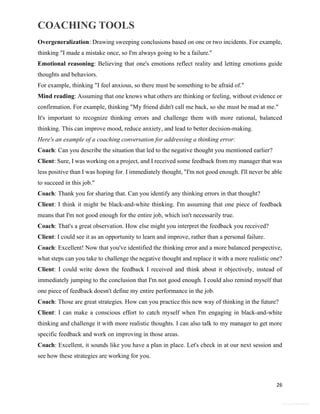 COACHING TOOLS
26
General Information
Overgeneralization: Drawing sweeping conclusions based on one or two incidents. For example,
thinking "I made a mistake once, so I'm always going to be a failure."
Emotional reasoning: Believing that one's emotions reflect reality and letting emotions guide
thoughts and behaviors.
For example, thinking "I feel anxious, so there must be something to be afraid of."
Mind reading: Assuming that one knows what others are thinking or feeling, without evidence or
confirmation. For example, thinking "My friend didn't call me back, so she must be mad at me."
It's important to recognize thinking errors and challenge them with more rational, balanced
thinking. This can improve mood, reduce anxiety, and lead to better decision-making.
Here's an example of a coaching conversation for addressing a thinking error:
Coach: Can you describe the situation that led to the negative thought you mentioned earlier?
Client: Sure, I was working on a project, and I received some feedback from my manager that was
less positive than I was hoping for. I immediately thought, "I'm not good enough. I'll never be able
to succeed in this job."
Coach: Thank you for sharing that. Can you identify any thinking errors in that thought?
Client: I think it might be black-and-white thinking. I'm assuming that one piece of feedback
means that I'm not good enough for the entire job, which isn't necessarily true.
Coach: That's a great observation. How else might you interpret the feedback you received?
Client: I could see it as an opportunity to learn and improve, rather than a personal failure.
Coach: Excellent! Now that you've identified the thinking error and a more balanced perspective,
what steps can you take to challenge the negative thought and replace it with a more realistic one?
Client: I could write down the feedback I received and think about it objectively, instead of
immediately jumping to the conclusion that I'm not good enough. I could also remind myself that
one piece of feedback doesn't define my entire performance in the job.
Coach: Those are great strategies. How can you practice this new way of thinking in the future?
Client: I can make a conscious effort to catch myself when I'm engaging in black-and-white
thinking and challenge it with more realistic thoughts. I can also talk to my manager to get more
specific feedback and work on improving in those areas.
Coach: Excellent, it sounds like you have a plan in place. Let's check in at our next session and
see how these strategies are working for you.
 