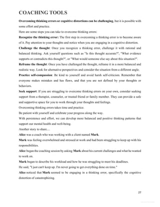 COACHING TOOLS
27
General Information
Overcoming thinking errors or cognitive distortions can be challenging, but it is possible with
some effort and practice.
Here are some steps you can take to overcome thinking errors:
Recognize the thinking error: The first step in overcoming a thinking error is to become aware
of it. Pay attention to your thoughts and notice when you are engaging in a cognitive distortion.
Challenge the thought: Once you recognize a thinking error, challenge it with rational and
balanced thinking. Ask yourself questions such as "Is this thought accurate?", "What evidence
supports or contradicts this thought?", or "What would someone else say about this situation?".
Reframe the thought: Once you have challenged the thought, reframe it in a more balanced and
realistic way. Look for alternative perspectives and consider the situation from a different angle.
Practice self-compassion: Be kind to yourself and avoid harsh self-criticism. Remember that
everyone makes mistakes and has flaws, and that you are not defined by your thoughts or
behaviors.
Seek support: If you are struggling to overcome thinking errors on your own, consider seeking
support from a therapist, counselor, or trusted friend or family member. They can provide a safe
and supportive space for you to work through your thoughts and feelings.
Overcoming thinking errors takes time and practice.
Be patient with yourself and celebrate your progress along the way.
With persistence and effort, we can develop more balanced and positive thinking patterns that
support our mental health and well-being.
Another story to share....
Alice was a coach who was working with a client named Mark.
Mark was feeling overwhelmed and stressed at work and had been struggling to keep up with his
responsibilities.
Alice began the coaching session by asking Mark about his current challenges and what he wanted
to work on.
Mark began to describe his workload and how he was struggling to meet his deadlines.
He said, "I just can't keep up. I'm never going to get everything done on time."
Alice noticed that Mark seemed to be engaging in a thinking error, specifically the cognitive
distortion of catastrophizing.
 
