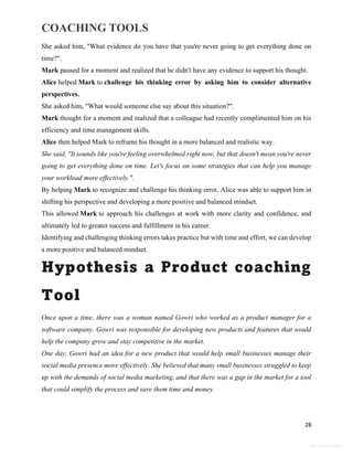 COACHING TOOLS
28
General Information
She asked him, "What evidence do you have that you're never going to get everything done on
time?".
Mark paused for a moment and realized that he didn't have any evidence to support his thought.
Alice helped Mark to challenge his thinking error by asking him to consider alternative
perspectives.
She asked him, "What would someone else say about this situation?".
Mark thought for a moment and realized that a colleague had recently complimented him on his
efficiency and time management skills.
Alice then helped Mark to reframe his thought in a more balanced and realistic way.
She said, "It sounds like you're feeling overwhelmed right now, but that doesn't mean you're never
going to get everything done on time. Let's focus on some strategies that can help you manage
your workload more effectively.".
By helping Mark to recognize and challenge his thinking error, Alice was able to support him in
shifting his perspective and developing a more positive and balanced mindset.
This allowed Mark to approach his challenges at work with more clarity and confidence, and
ultimately led to greater success and fulfillment in his career.
Identifying and challenging thinking errors takes practice but with time and effort, we can develop
a more positive and balanced mindset.
Hypothesis a Product coaching
Tool
Once upon a time, there was a woman named Gowri who worked as a product manager for a
software company. Gowri was responsible for developing new products and features that would
help the company grow and stay competitive in the market.
One day, Gowri had an idea for a new product that would help small businesses manage their
social media presence more effectively. She believed that many small businesses struggled to keep
up with the demands of social media marketing, and that there was a gap in the market for a tool
that could simplify the process and save them time and money.
 