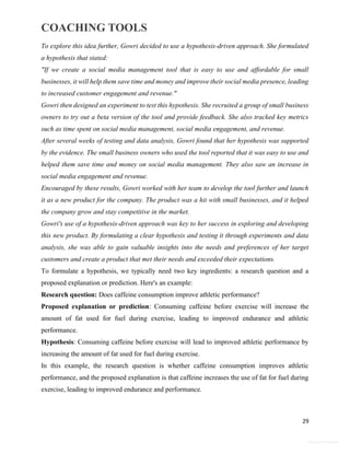 COACHING TOOLS
29
General Information
To explore this idea further, Gowri decided to use a hypothesis-driven approach. She formulated
a hypothesis that stated:
"If we create a social media management tool that is easy to use and affordable for small
businesses, it will help them save time and money and improve their social media presence, leading
to increased customer engagement and revenue."
Gowri then designed an experiment to test this hypothesis. She recruited a group of small business
owners to try out a beta version of the tool and provide feedback. She also tracked key metrics
such as time spent on social media management, social media engagement, and revenue.
After several weeks of testing and data analysis, Gowri found that her hypothesis was supported
by the evidence. The small business owners who used the tool reported that it was easy to use and
helped them save time and money on social media management. They also saw an increase in
social media engagement and revenue.
Encouraged by these results, Gowri worked with her team to develop the tool further and launch
it as a new product for the company. The product was a hit with small businesses, and it helped
the company grow and stay competitive in the market.
Gowri's use of a hypothesis-driven approach was key to her success in exploring and developing
this new product. By formulating a clear hypothesis and testing it through experiments and data
analysis, she was able to gain valuable insights into the needs and preferences of her target
customers and create a product that met their needs and exceeded their expectations.
To formulate a hypothesis, we typically need two key ingredients: a research question and a
proposed explanation or prediction. Here's an example:
Research question: Does caffeine consumption improve athletic performance?
Proposed explanation or prediction: Consuming caffeine before exercise will increase the
amount of fat used for fuel during exercise, leading to improved endurance and athletic
performance.
Hypothesis: Consuming caffeine before exercise will lead to improved athletic performance by
increasing the amount of fat used for fuel during exercise.
In this example, the research question is whether caffeine consumption improves athletic
performance, and the proposed explanation is that caffeine increases the use of fat for fuel during
exercise, leading to improved endurance and performance.
 