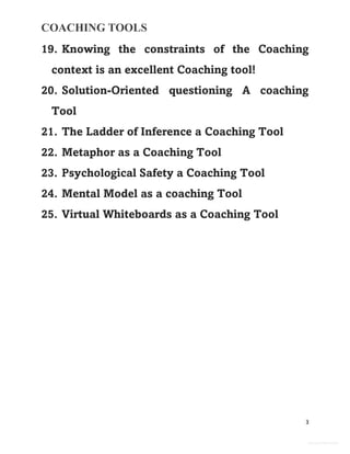COACHING TOOLS
3
General Information
19. Knowing the constraints of the Coaching
context is an excellent Coaching tool!
20. Solution-Oriented questioning A coaching
Tool
21. The Ladder of Inference a Coaching Tool
22. Metaphor as a Coaching Tool
23. Psychological Safety a Coaching Tool
24. Mental Model as a coaching Tool
25. Virtual Whiteboards as a Coaching Tool
 