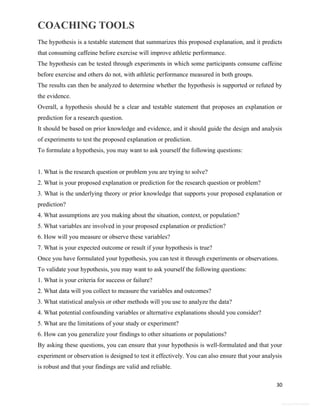 COACHING TOOLS
30
General Information
The hypothesis is a testable statement that summarizes this proposed explanation, and it predicts
that consuming caffeine before exercise will improve athletic performance.
The hypothesis can be tested through experiments in which some participants consume caffeine
before exercise and others do not, with athletic performance measured in both groups.
The results can then be analyzed to determine whether the hypothesis is supported or refuted by
the evidence.
Overall, a hypothesis should be a clear and testable statement that proposes an explanation or
prediction for a research question.
It should be based on prior knowledge and evidence, and it should guide the design and analysis
of experiments to test the proposed explanation or prediction.
To formulate a hypothesis, you may want to ask yourself the following questions:
1. What is the research question or problem you are trying to solve?
2. What is your proposed explanation or prediction for the research question or problem?
3. What is the underlying theory or prior knowledge that supports your proposed explanation or
prediction?
4. What assumptions are you making about the situation, context, or population?
5. What variables are involved in your proposed explanation or prediction?
6. How will you measure or observe these variables?
7. What is your expected outcome or result if your hypothesis is true?
Once you have formulated your hypothesis, you can test it through experiments or observations.
To validate your hypothesis, you may want to ask yourself the following questions:
1. What is your criteria for success or failure?
2. What data will you collect to measure the variables and outcomes?
3. What statistical analysis or other methods will you use to analyze the data?
4. What potential confounding variables or alternative explanations should you consider?
5. What are the limitations of your study or experiment?
6. How can you generalize your findings to other situations or populations?
By asking these questions, you can ensure that your hypothesis is well-formulated and that your
experiment or observation is designed to test it effectively. You can also ensure that your analysis
is robust and that your findings are valid and reliable.
 