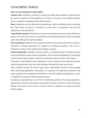 COACHING TOOLS
31
General Information
There are some limitations to this method:
Limited scope: Hypotheses are based on existing knowledge and assumptions, which can limit
the scope of exploration. If the hypothesis is too narrow or focused, it may overlook important
factors or alternative explanations that could be relevant.
Biases: Hypotheses can be influenced by personal biases, such as confirmation bias or anchoring
bias. These biases can lead to over-reliance on certain ideas or assumptions and may limit
exploration of other possibilities.
Unpredictable outcomes: Hypotheses are based on assumptions that may not always hold true in
practice. As a result, the outcomes of experiments may be unpredictable and can lead to unexpected
results that challenge the original hypothesis.
Time-consuming: Hypothesis-driven approaches can be time-consuming and resource-intensive,
particularly if multiple experiments are required to test different hypotheses. This can be a
limitation in situations where rapid decision-making is required.
Limited applicability: Hypotheses may be specific to a particular context or situation and may
not be generalizable to other settings or populations. This can limit the applicability of the findings
and may require further research to determine whether the results are valid in other contexts.
In summary, while hypothesis-driven approaches can be a valuable tool for exploring new ideas
and developing products, they have some limitations that need to be taken into account.
These limitations include the limited scope, biases, unpredictable outcomes, time-consuming
nature, and limited applicability of hypotheses. It is important to consider these limitations when
using a hypothesis-driven approach and to balance it with other methods and approaches to ensure
a comprehensive exploration and development process.
In summary, using hypotheses as a tool involves identifying a problem, formulating a hypothesis,
designing and conducting experiments, analyzing data, drawing conclusions, and communicating
findings. This process can be used in a variety of contexts to generate new insights and inform
decision-making.
 