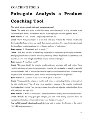 COACHING TOOLS
32
General Information
Pain-gain Analysis a Product
Coaching Tool
How might a coach explain pain-gain analysis to a team?
Coach: "So, today we're going to talk about using pain-gain analysis to help you make better
decisions in your product development process. Have any of you used this approach before?"
Team member 1: "No, I haven't. Can you explain what it is?"
Coach: "Sure! Pain-gain analysis is a tool that helps you evaluate the potential benefits and
drawbacks of different options and weigh them against each other. It's a way of making informed
decisions based on a thorough analysis of the pros and cons of each option."
Team member 2: "How does it work in practice?"
Coach: "Well, first you start by identifying the problem or opportunity you're trying to address.
Then you generate a list of options that could potentially address the problem or opportunity. For
example, in your case, it might be different product features or designs."
Team member 3: "And then what?"
Coach: "Then you identify the potential benefits and costs associated with each option. These
could include financial costs, time commitments, potential risks or drawbacks, as well as potential
positive outcomes such as increased revenue or improved customer satisfaction. You can assign
weights to each benefit and cost, based on their perceived importance or magnitude."
Team member 1: "And how do we decide which option to choose?"
Coach: "You calculate the net gain or pain for each option by subtracting the total cost score from
the total benefit score. This will give you a quantitative measure of the potential benefits and
drawbacks of each option. Then you can evaluate the results and select the option that best aligns
with your goals and objectives."
Team member 2: "Got it! It sounds like a really useful tool for making more informed decisions."
Coach: "Exactly! By using pain-gain analysis, you can avoid making decisions based on
incomplete information or biases and increase your chances of success."
One real-life example of pain-gain analysis being used in product development is the case of
Nike's Flyknit running shoes.
 