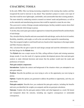 COACHING TOOLS
33
General Information
In the early 2000s, Nike was facing increasing competition in the running shoe market, and they
recognized the need to innovate to stay ahead. They launched a project to create a new type of
shoe that would be more lightweight, comfortable, and customizable than their existing products.
The team started by conducting extensive research on runners' needs and preferences, as well as
on the materials and manufacturing processes that would be required to create the new shoe.
They generated a variety of design concepts and prototypes, but they needed to narrow down their
options and decide which design to pursue.
To do this, they used a pain-gain analysis approach to evaluate the potential benefits and drawbacks
of each design.
They identified the key benefits and costs associated with each design, such as the level of comfort,
flexibility, durability, and weight, as well as the cost and time required for manufacturing.
They then assigned weights to each benefit and cost, based on their importance to the target market
and Nike's business objectives.
They calculated the net gain or pain for each design concept and used this information to select
the final design for the Flyknit shoe.
The Flyknit shoe was a major success for Nike, selling millions of pairs and winning numerous
design awards. It was the result of a rigorous product development process that used pain-gain
analysis to make informed decisions and ensure that the product would meet the needs and
preferences of runners.
Pain-gain analysis components:
Introduction: Explain the context and background of the situation where you attempted to use
pain-gain analysis.
Problem: Describe the problem you were trying to solve or the opportunity you were trying to
pursue.
Options: Explain the options you generated to address the problem or opportunity, and why you
chose them.
Pain-gain analysis: Describe how you conducted the pain-gain analysis, including the benefits
and costs you identified, the weights you assigned, and the net gain/pain calculation.
Outcome: Explain why the pain-gain analysis failed, and what happened as a result. Be honest
and transparent about the outcome, including any negative consequences or unintended
consequences.
 