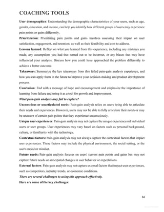 COACHING TOOLS
34
General Information
User demographics: Understanding the demographic characteristics of your users, such as age,
gender, education, and income, can help you identify how different groups of users may experience
pain points or gains differently.
Prioritization: Prioritizing pain points and gains involves assessing their impact on user
satisfaction, engagement, and retention, as well as their feasibility and cost to address.
Lessons learned: Reflect on what you learned from this experience, including any mistakes you
made, any assumptions you had that turned out to be incorrect, or any biases that may have
influenced your analysis. Discuss how you could have approached the problem differently to
achieve a better outcome.
Takeaways: Summarize the key takeaways from this failed pain-gain analysis experience, and
how you can apply them in the future to improve your decision-making and product development
process.
Conclusion: End with a message of hope and encouragement and emphasize the importance of
learning from failure and using it as a tool for growth and improvement.
What pain-gain analysis may fail to capture?
Unconscious or unarticulated needs: Pain-gain analysis relies on users being able to articulate
their needs and experiences. However, users may not be able to fully articulate their needs or may
be unaware of certain pain points that they experience unconsciously.
Unique user experiences: Pain-gain analysis may not capture the unique experiences of individual
users or user groups. User experiences may vary based on factors such as personal background,
culture, or familiarity with the technology.
Contextual factors: Pain-gain analysis may not always capture the contextual factors that impact
user experiences. These factors may include the physical environment, the social setting, or the
user's mood or mindset.
Future needs: Pain-gain analysis focuses on users' current pain points and gains but may not
capture future needs or anticipated changes in user behavior or expectations.
External factors: Pain-gain analysis may not capture external factors that impact user experiences,
such as competitors, industry trends, or economic conditions.
There are several challenges to using this approach effectively.
Here are some of the key challenges:
 
