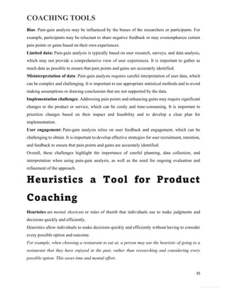 COACHING TOOLS
35
General Information
Bias: Pain-gain analysis may be influenced by the biases of the researchers or participants. For
example, participants may be reluctant to share negative feedback or may overemphasize certain
pain points or gains based on their own experiences.
Limited data: Pain-gain analysis is typically based on user research, surveys, and data analysis,
which may not provide a comprehensive view of user experiences. It is important to gather as
much data as possible to ensure that pain points and gains are accurately identified.
Misinterpretation of data: Pain-gain analysis requires careful interpretation of user data, which
can be complex and challenging. It is important to use appropriate statistical methods and to avoid
making assumptions or drawing conclusions that are not supported by the data.
Implementation challenges: Addressing pain points and enhancing gains may require significant
changes to the product or service, which can be costly and time-consuming. It is important to
prioritize changes based on their impact and feasibility and to develop a clear plan for
implementation.
User engagement: Pain-gain analysis relies on user feedback and engagement, which can be
challenging to obtain. It is important to develop effective strategies for user recruitment, retention,
and feedback to ensure that pain points and gains are accurately identified.
Overall, these challenges highlight the importance of careful planning, data collection, and
interpretation when using pain-gain analysis, as well as the need for ongoing evaluation and
refinement of the approach.
Heuristics a Tool for Product
Coaching
Heuristics are mental shortcuts or rules of thumb that individuals use to make judgments and
decisions quickly and efficiently.
Heuristics allow individuals to make decisions quickly and efficiently without having to consider
every possible option and outcome.
For example, when choosing a restaurant to eat at, a person may use the heuristic of going to a
restaurant that they have enjoyed in the past, rather than researching and considering every
possible option. This saves time and mental effort.
 