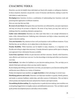 COACHING TOOLS
36
General Information
Heuristics can also be helpful when individuals are faced with complex or ambiguous situations.
In these situations, heuristics can provide a sense of structure and direction, making it easier for
individuals to make decisions.
Developing better heuristics involves a combination of understanding how heuristics work and
practicing their application in different situations.
Here are some tips that may help:
Be aware of your biases: Recognize that your heuristics are influenced by your past experiences
and may not always be accurate or objective. Be aware of any biases you may have and try to
challenge them by considering alternative perspectives.
Gather more information: Heuristics are often used when there is not enough information to
make a fully informed decision. Gathering more information can help to reduce uncertainty and
improve decision-making.
Test your heuristics: Pay attention to how well your heuristics work in different situations. If you
find that they are not effective, try to adjust them or develop new ones.
Practice flexibility: While heuristics can be helpful in many situations, it is important to be
flexible and willing to adapt when necessary. Consider alternative options and be open to changing
your approach if new information becomes available.
Learn from experience: Reflect on past decisions and their outcomes. Identify which heuristics
were effective and which ones were not. Use this knowledge to develop and refine your heuristics
over time.
Seek feedback: Ask others for feedback on your decision-making process. This can help you to
identify blind spots and areas where you may need to improve.
By developing and refining your heuristics over time, you can improve your decision-making skills
and become more effective in a variety of situations.
Product development team members can apply heuristics to their advantage in several ways:
Identifying patterns and trends: Heuristics can help team members to quickly identify patterns
and trends in customer feedback, market data, and other sources of information. This can help to
inform product development decisions and prioritize features and improvements.
Streamlining decision-making: By using heuristics to guide decision-making, team members can
avoid getting bogged down in lengthy analysis and deliberation processes. This can help to speed
up the product development process and reduce time-to-market.
 