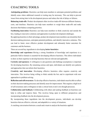 COACHING TOOLS
37
General Information
Anticipating problems: Heuristics can help team members to anticipate potential problems and
identify areas where additional research or testing may be necessary. This can help to prevent
issues from arising later in the development process and reduce the risk of delays or failures.
Balancing trade-offs: Product development often involves trade-offs between different features,
costs, and timelines. Heuristics can help team members to weigh these trade-offs and make
decisions that balance competing priorities.
Facilitating innovation: Heuristics can help team members to think creatively and outside the
box, leading to innovative solutions and approaches to product development challenges.
By applying heuristics to their advantage, product development team members can streamline their
decision-making processes, anticipate potential problems, and identify innovative solutions. This
can lead to faster, more effective product development and ultimately better outcomes for
customers and the business.
There are several key ingredients to developing better heuristics:
Knowledge and experience: Having a strong foundation of knowledge and experience in a
particular field or domain is essential for developing effective heuristics. This allows individuals
to draw on their expertise to develop heuristics that are relevant and applicable.
Curiosity and openness: A willingness to ask questions and challenge assumptions is important
for developing heuristics. By remaining curious and open, individuals can identify new patterns
and approaches that can inform their heuristics.
Creativity and innovation: Developing effective heuristics often requires creativity and
innovation. This involves being willing to think outside the box and to experiment with new
approaches to problem-solving.
Reflection and self-awareness: To develop effective heuristics, individuals must be able to reflect
on their decision-making processes and identify areas for improvement. This requires a high level
of self-awareness and a willingness to take a critical look at one's own thought processes.
Collaboration and feedback: Collaborating with others and seeking feedback on heuristics can
help to refine and improve them. This involves being open to different perspectives and
incorporating feedback into the development process.
By incorporating these ingredients into the development process, individuals can develop
heuristics that are effective, relevant, and adaptable to a variety of situations.
A coaching conversation between a coach and a team to analyze the heuristics applied:
 